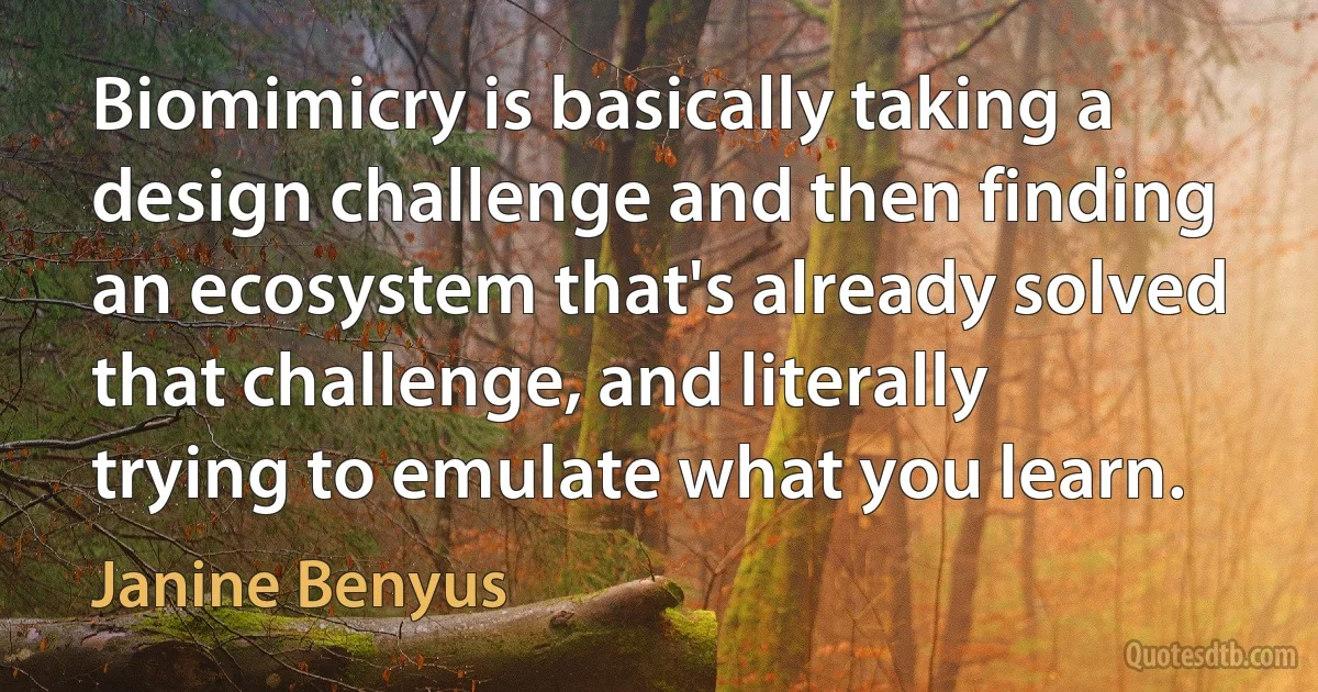 Biomimicry is basically taking a design challenge and then finding an ecosystem that's already solved that challenge, and literally trying to emulate what you learn. (Janine Benyus)