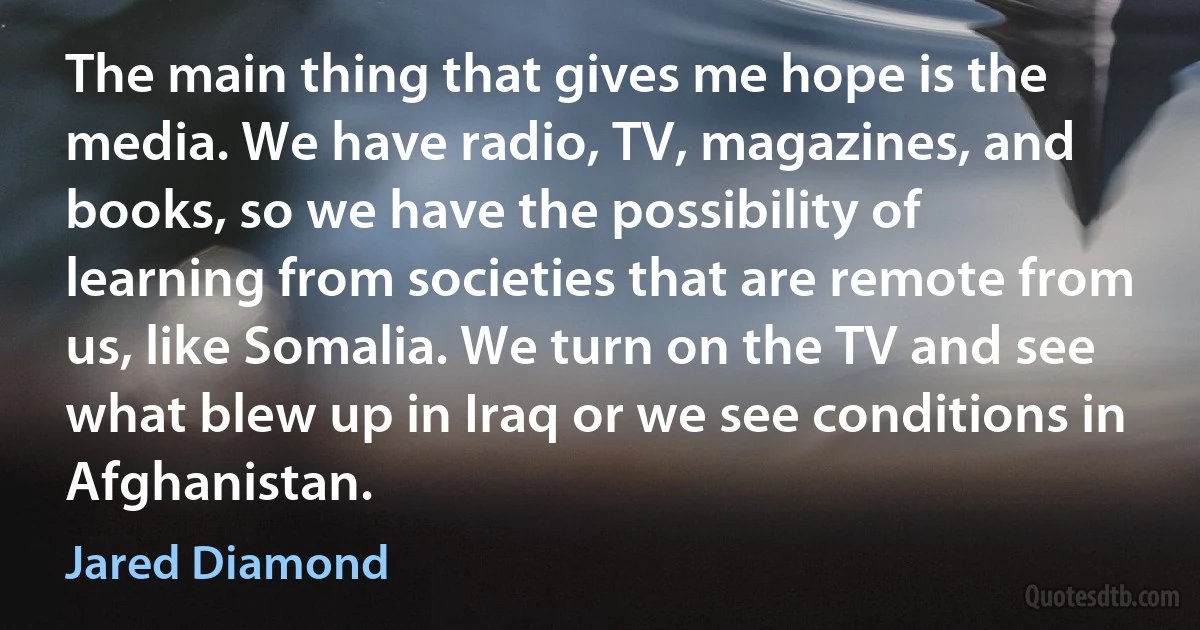 The main thing that gives me hope is the media. We have radio, TV, magazines, and books, so we have the possibility of learning from societies that are remote from us, like Somalia. We turn on the TV and see what blew up in Iraq or we see conditions in Afghanistan. (Jared Diamond)