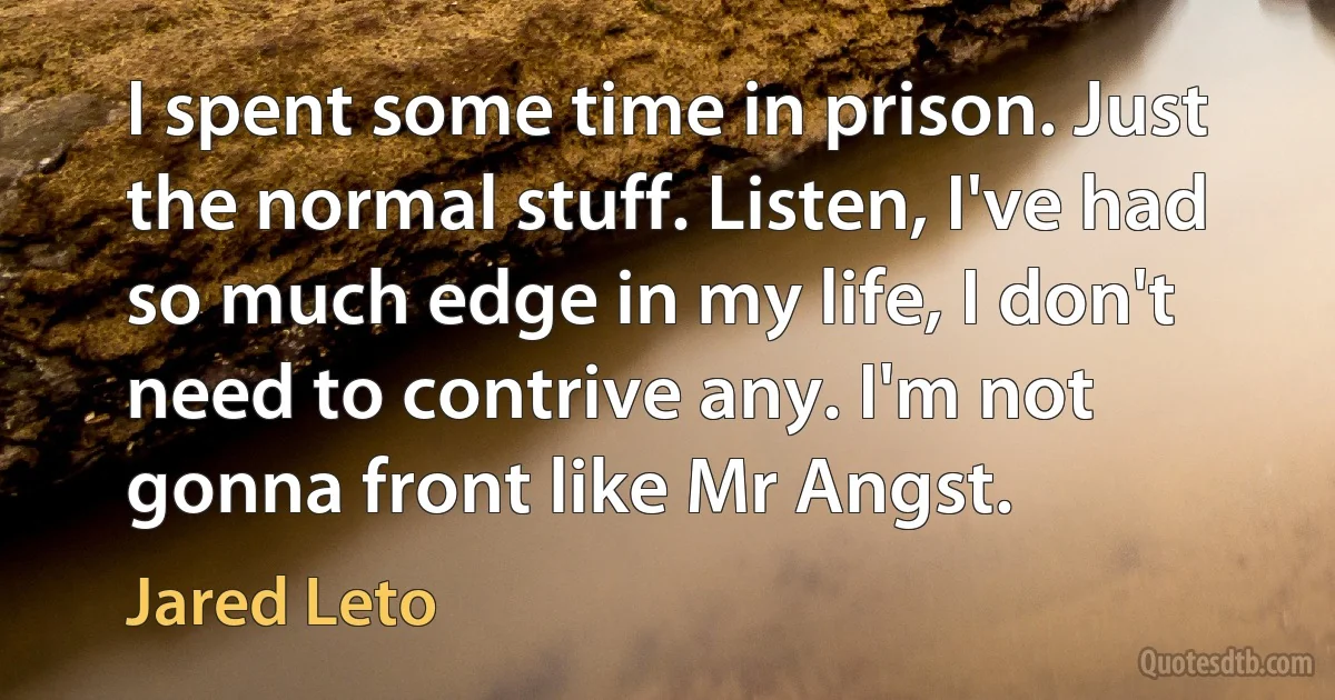 I spent some time in prison. Just the normal stuff. Listen, I've had so much edge in my life, I don't need to contrive any. I'm not gonna front like Mr Angst. (Jared Leto)