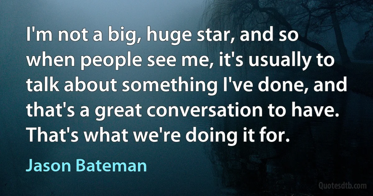 I'm not a big, huge star, and so when people see me, it's usually to talk about something I've done, and that's a great conversation to have. That's what we're doing it for. (Jason Bateman)