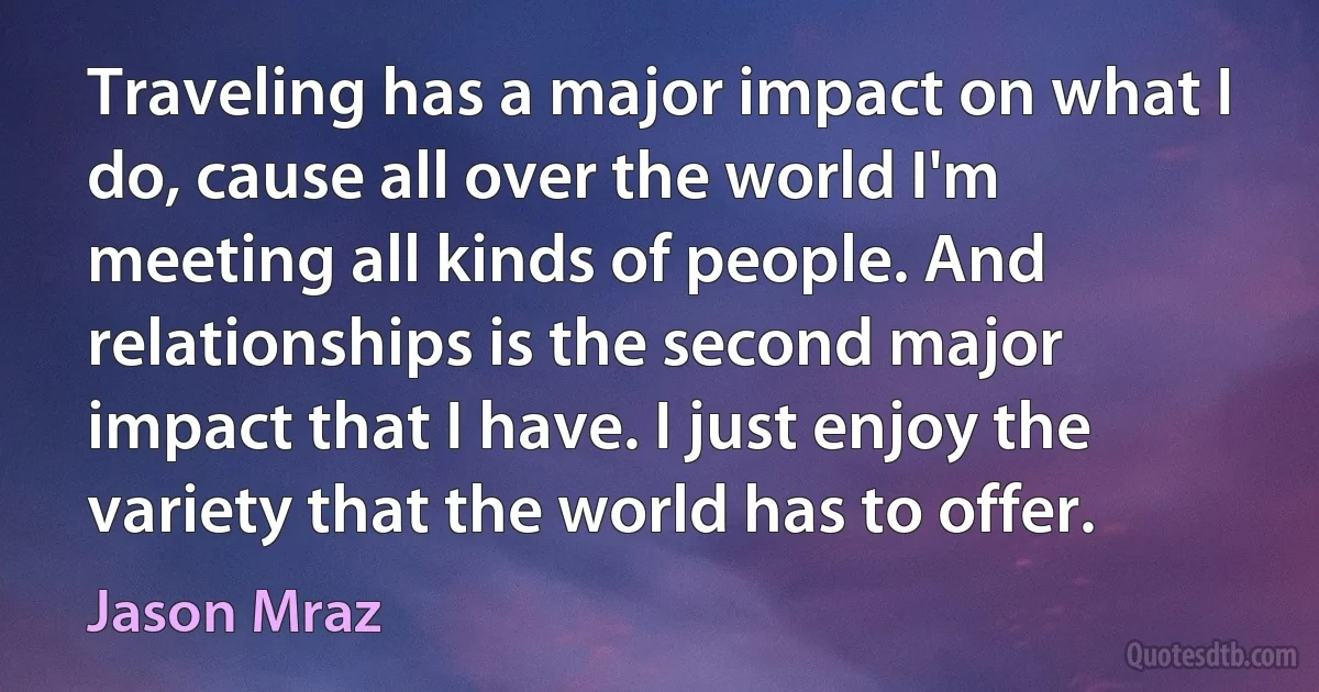 Traveling has a major impact on what I do, cause all over the world I'm meeting all kinds of people. And relationships is the second major impact that I have. I just enjoy the variety that the world has to offer. (Jason Mraz)