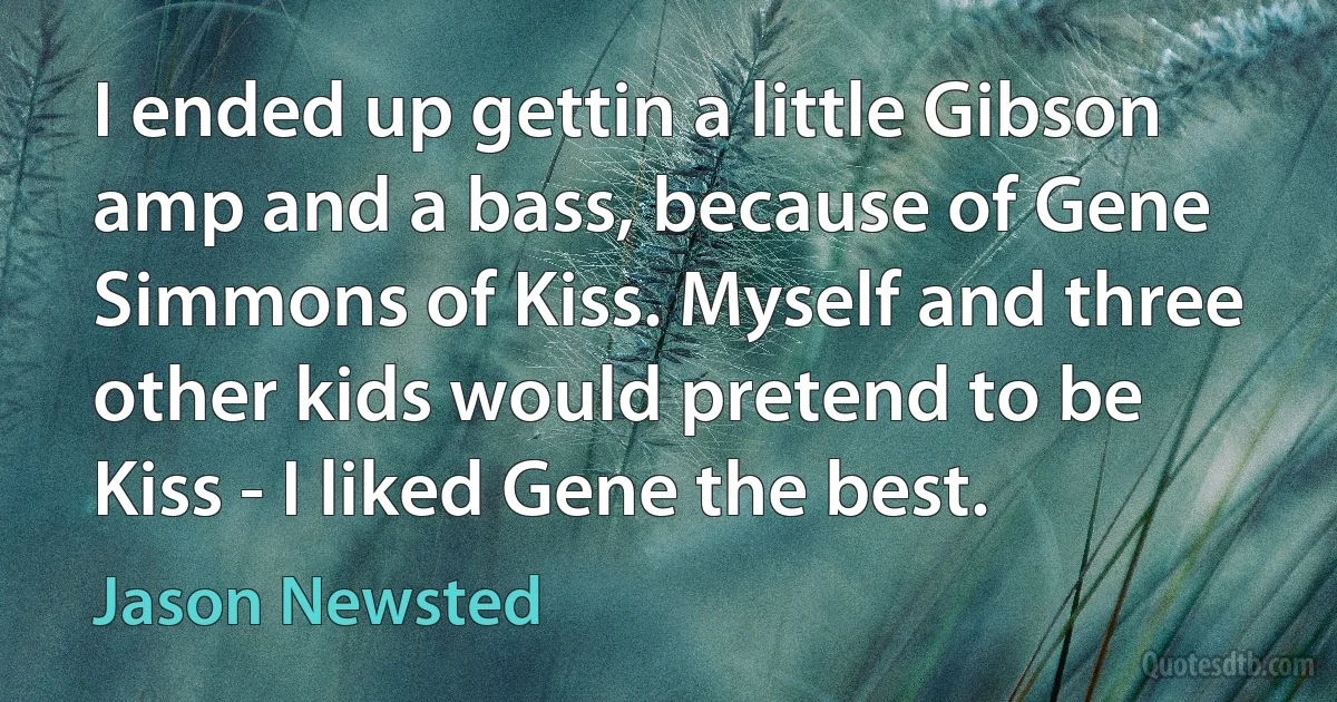 I ended up gettin a little Gibson amp and a bass, because of Gene Simmons of Kiss. Myself and three other kids would pretend to be Kiss - I liked Gene the best. (Jason Newsted)