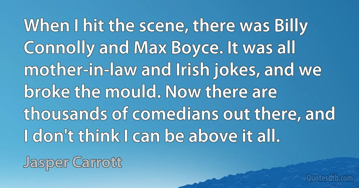 When I hit the scene, there was Billy Connolly and Max Boyce. It was all mother-in-law and Irish jokes, and we broke the mould. Now there are thousands of comedians out there, and I don't think I can be above it all. (Jasper Carrott)