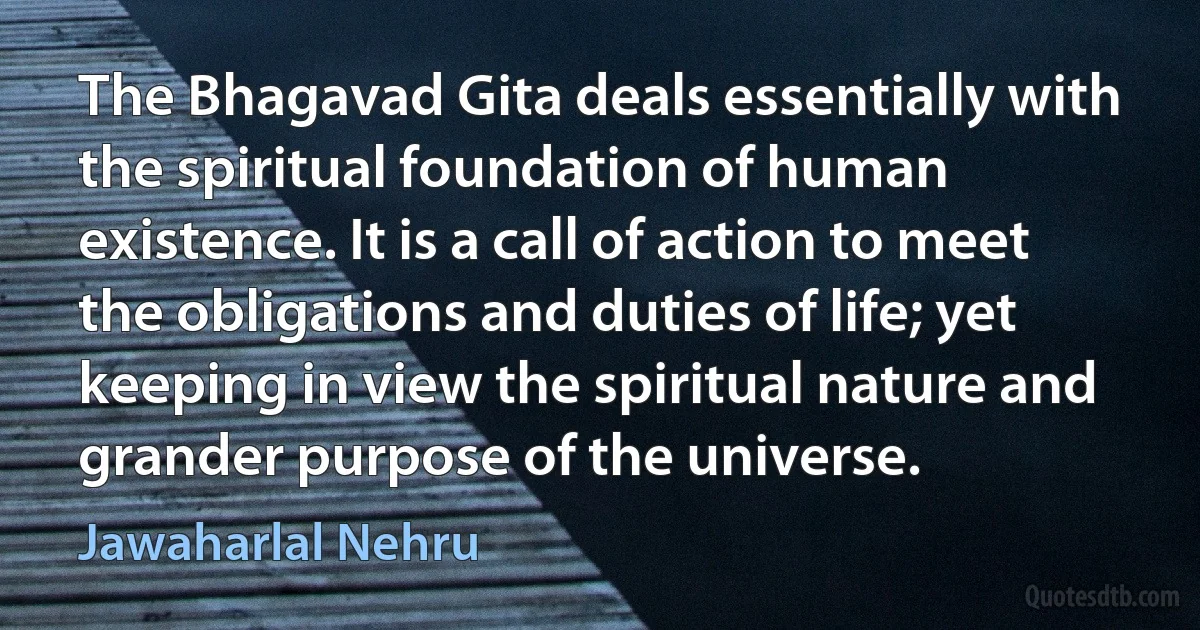 The Bhagavad Gita deals essentially with the spiritual foundation of human existence. It is a call of action to meet the obligations and duties of life; yet keeping in view the spiritual nature and grander purpose of the universe. (Jawaharlal Nehru)