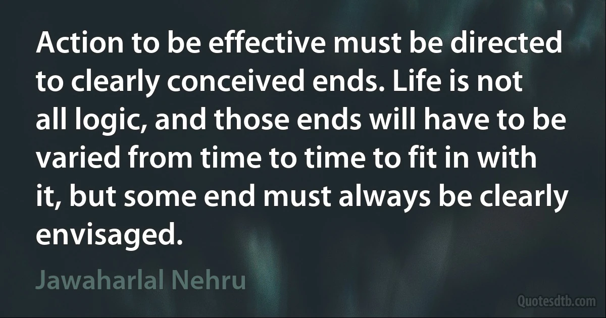 Action to be effective must be directed to clearly conceived ends. Life is not all logic, and those ends will have to be varied from time to time to fit in with it, but some end must always be clearly envisaged. (Jawaharlal Nehru)