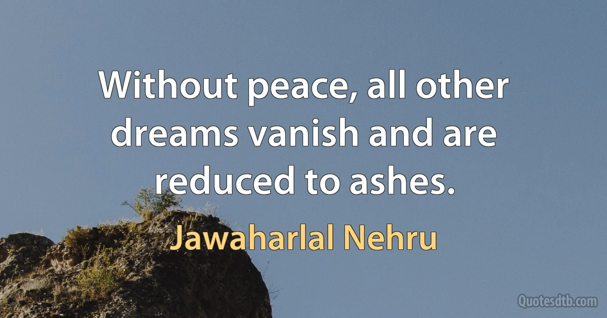 Without peace, all other dreams vanish and are reduced to ashes. (Jawaharlal Nehru)