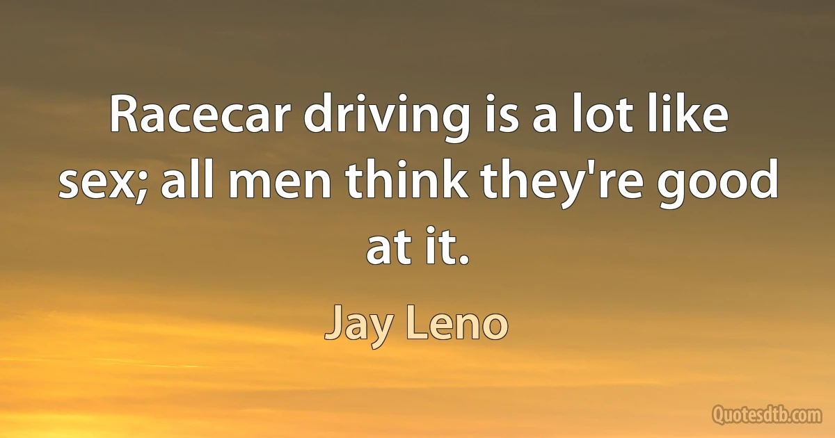 Racecar driving is a lot like sex; all men think they're good at it. (Jay Leno)