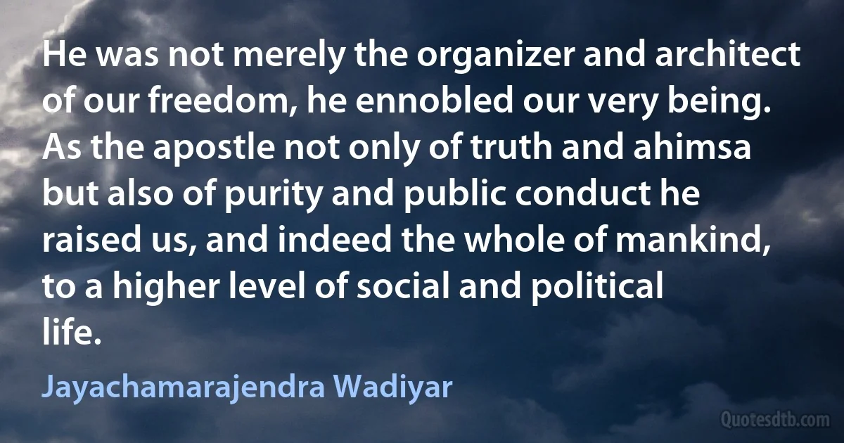 He was not merely the organizer and architect of our freedom, he ennobled our very being. As the apostle not only of truth and ahimsa but also of purity and public conduct he raised us, and indeed the whole of mankind, to a higher level of social and political life. (Jayachamarajendra Wadiyar)