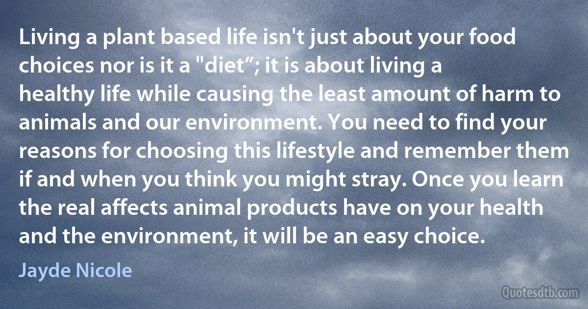 Living a plant based life isn't just about your food choices nor is it a "diet”; it is about living a healthy life while causing the least amount of harm to animals and our environment. You need to find your reasons for choosing this lifestyle and remember them if and when you think you might stray. Once you learn the real affects animal products have on your health and the environment, it will be an easy choice. (Jayde Nicole)