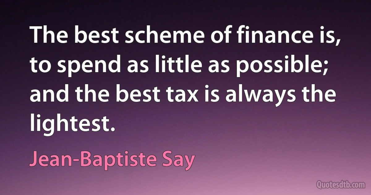 The best scheme of finance is, to spend as little as possible; and the best tax is always the lightest. (Jean-Baptiste Say)