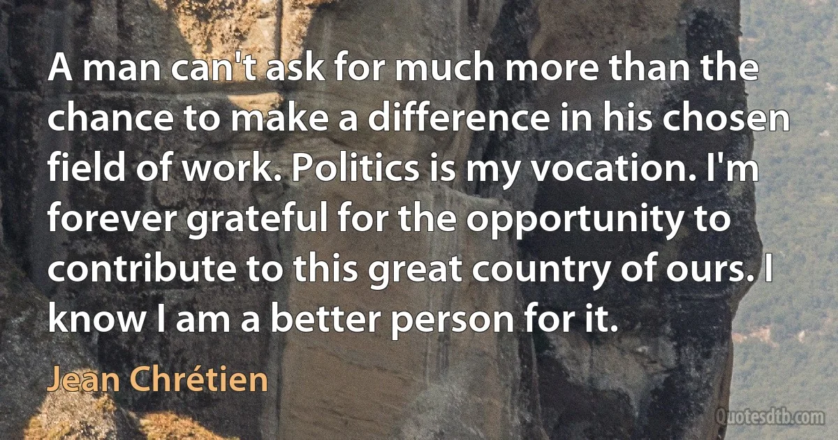 A man can't ask for much more than the chance to make a difference in his chosen field of work. Politics is my vocation. I'm forever grateful for the opportunity to contribute to this great country of ours. I know I am a better person for it. (Jean Chrétien)