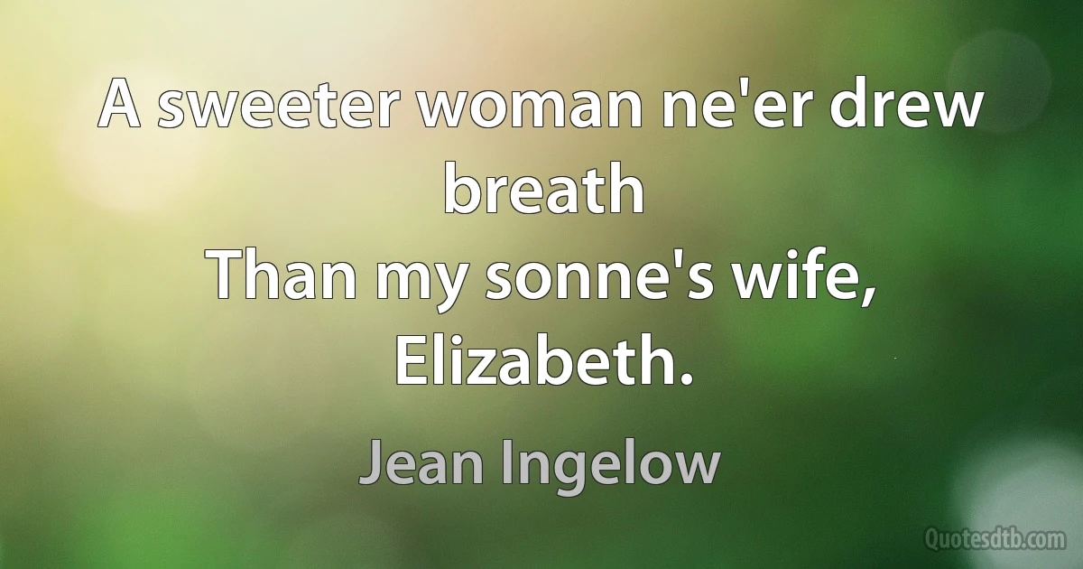 A sweeter woman ne'er drew breath
Than my sonne's wife, Elizabeth. (Jean Ingelow)