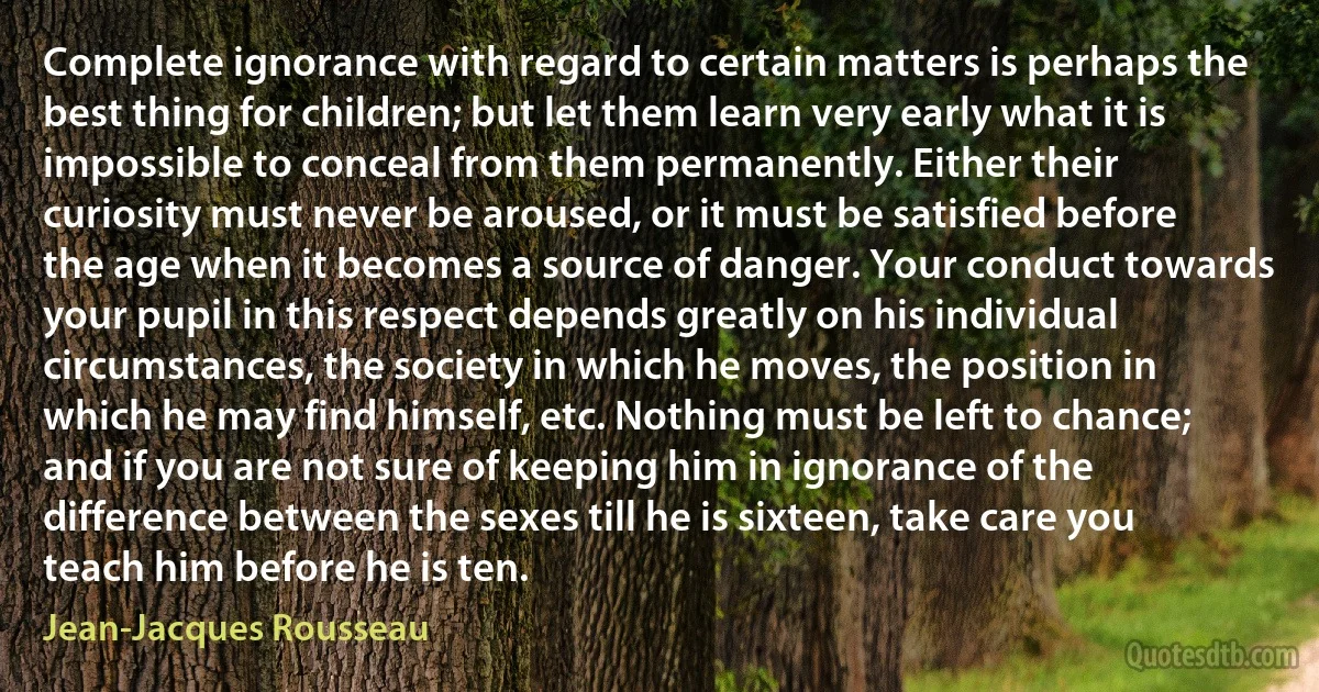 Complete ignorance with regard to certain matters is perhaps the best thing for children; but let them learn very early what it is impossible to conceal from them permanently. Either their curiosity must never be aroused, or it must be satisfied before the age when it becomes a source of danger. Your conduct towards your pupil in this respect depends greatly on his individual circumstances, the society in which he moves, the position in which he may find himself, etc. Nothing must be left to chance; and if you are not sure of keeping him in ignorance of the difference between the sexes till he is sixteen, take care you teach him before he is ten. (Jean-Jacques Rousseau)