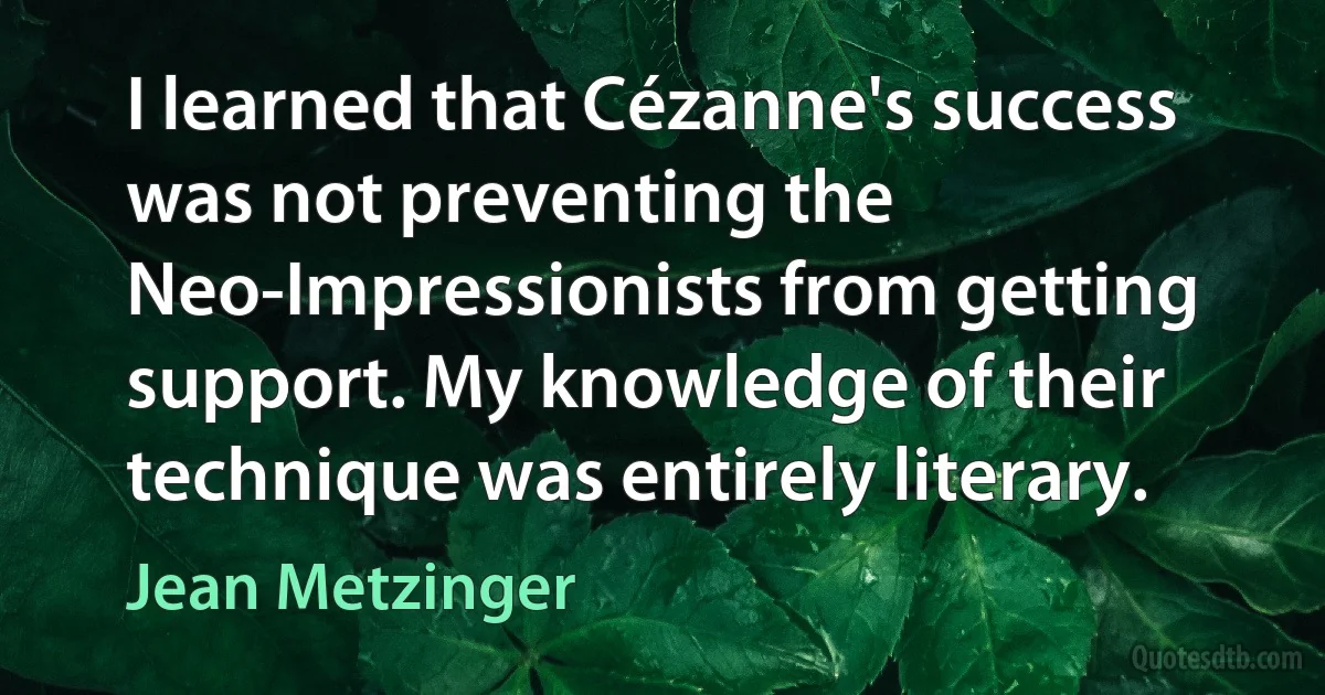 I learned that Cézanne's success was not preventing the Neo-Impressionists from getting support. My knowledge of their technique was entirely literary. (Jean Metzinger)