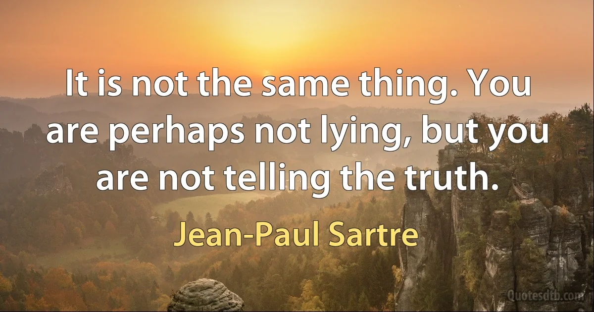 It is not the same thing. You are perhaps not lying, but you are not telling the truth. (Jean-Paul Sartre)