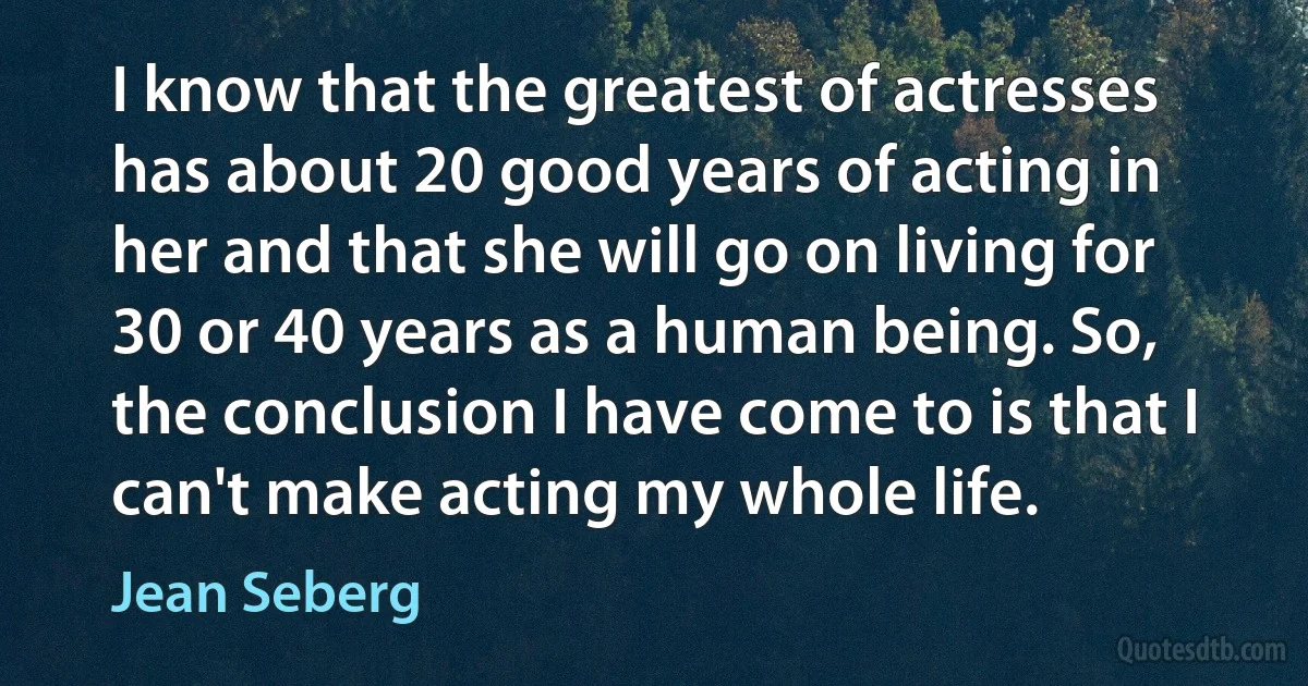 I know that the greatest of actresses has about 20 good years of acting in her and that she will go on living for 30 or 40 years as a human being. So, the conclusion I have come to is that I can't make acting my whole life. (Jean Seberg)