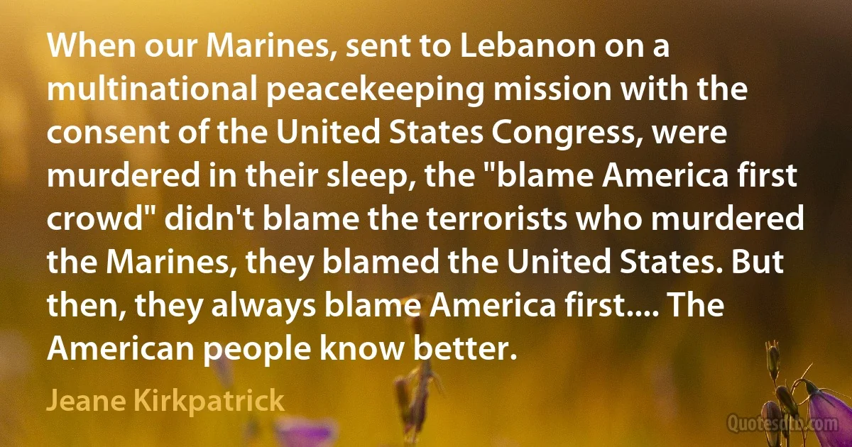 When our Marines, sent to Lebanon on a multinational peacekeeping mission with the consent of the United States Congress, were murdered in their sleep, the "blame America first crowd" didn't blame the terrorists who murdered the Marines, they blamed the United States. But then, they always blame America first.... The American people know better. (Jeane Kirkpatrick)