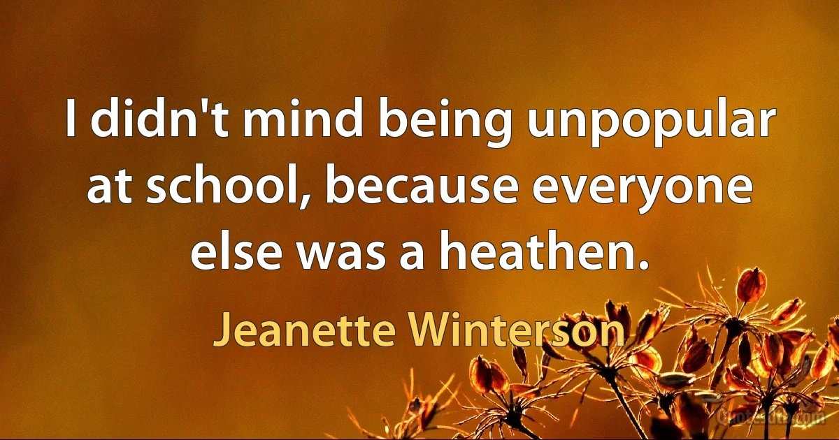 I didn't mind being unpopular at school, because everyone else was a heathen. (Jeanette Winterson)