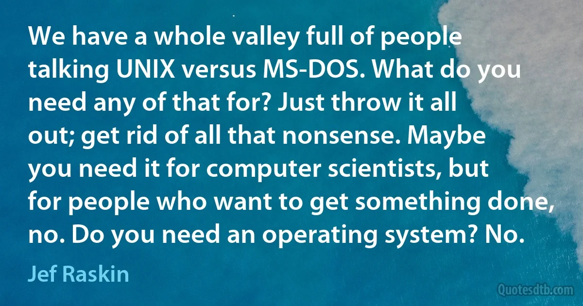 We have a whole valley full of people talking UNIX versus MS-DOS. What do you need any of that for? Just throw it all out; get rid of all that nonsense. Maybe you need it for computer scientists, but for people who want to get something done, no. Do you need an operating system? No. (Jef Raskin)