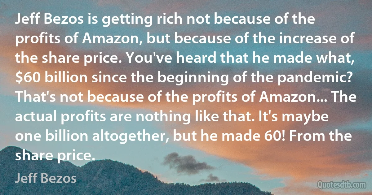 Jeff Bezos is getting rich not because of the profits of Amazon, but because of the increase of the share price. You've heard that he made what, $60 billion since the beginning of the pandemic? That's not because of the profits of Amazon... The actual profits are nothing like that. It's maybe one billion altogether, but he made 60! From the share price. (Jeff Bezos)