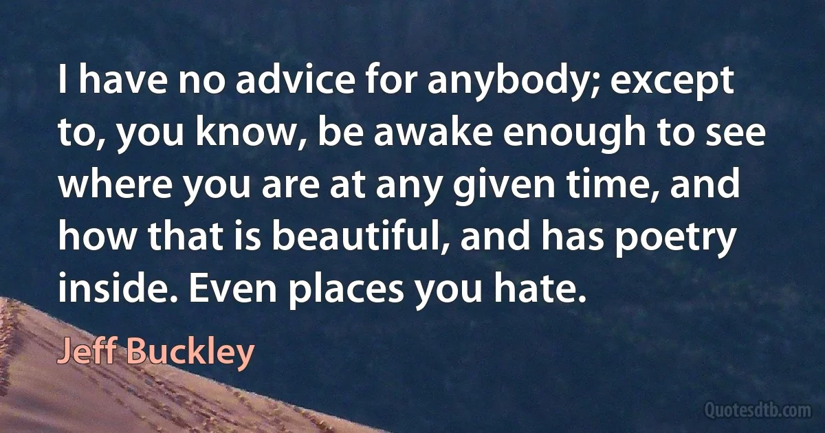 I have no advice for anybody; except to, you know, be awake enough to see where you are at any given time, and how that is beautiful, and has poetry inside. Even places you hate. (Jeff Buckley)