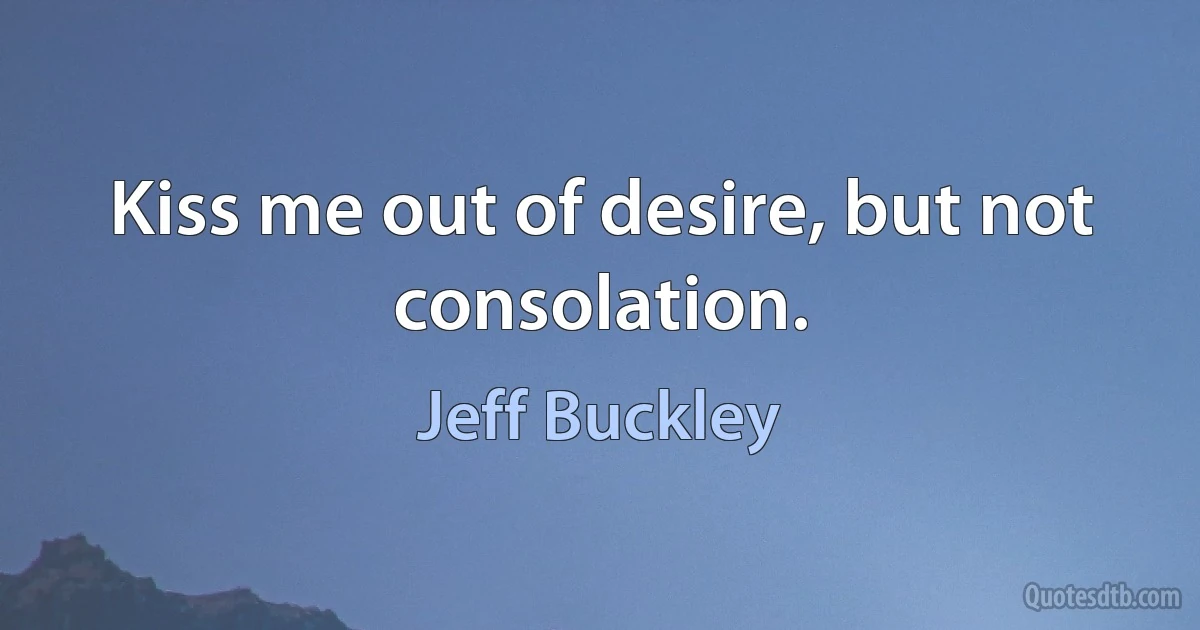 Kiss me out of desire, but not consolation. (Jeff Buckley)