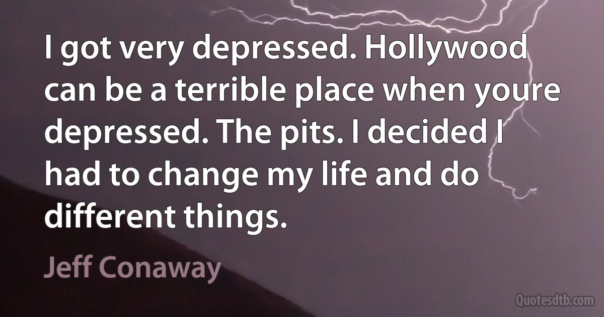 I got very depressed. Hollywood can be a terrible place when youre depressed. The pits. I decided I had to change my life and do different things. (Jeff Conaway)