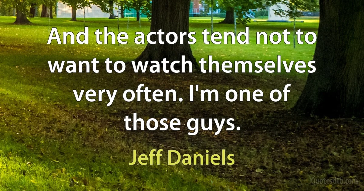 And the actors tend not to want to watch themselves very often. I'm one of those guys. (Jeff Daniels)