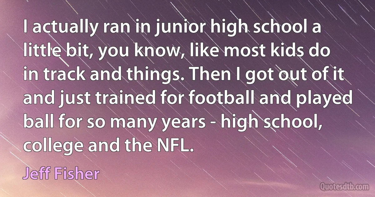 I actually ran in junior high school a little bit, you know, like most kids do in track and things. Then I got out of it and just trained for football and played ball for so many years - high school, college and the NFL. (Jeff Fisher)