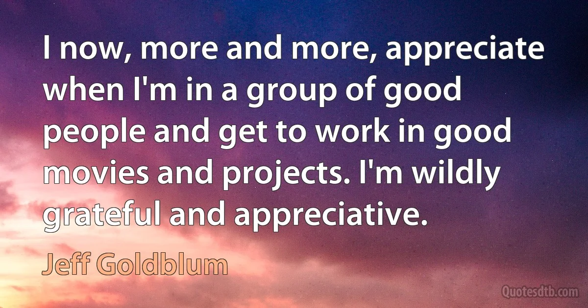 I now, more and more, appreciate when I'm in a group of good people and get to work in good movies and projects. I'm wildly grateful and appreciative. (Jeff Goldblum)