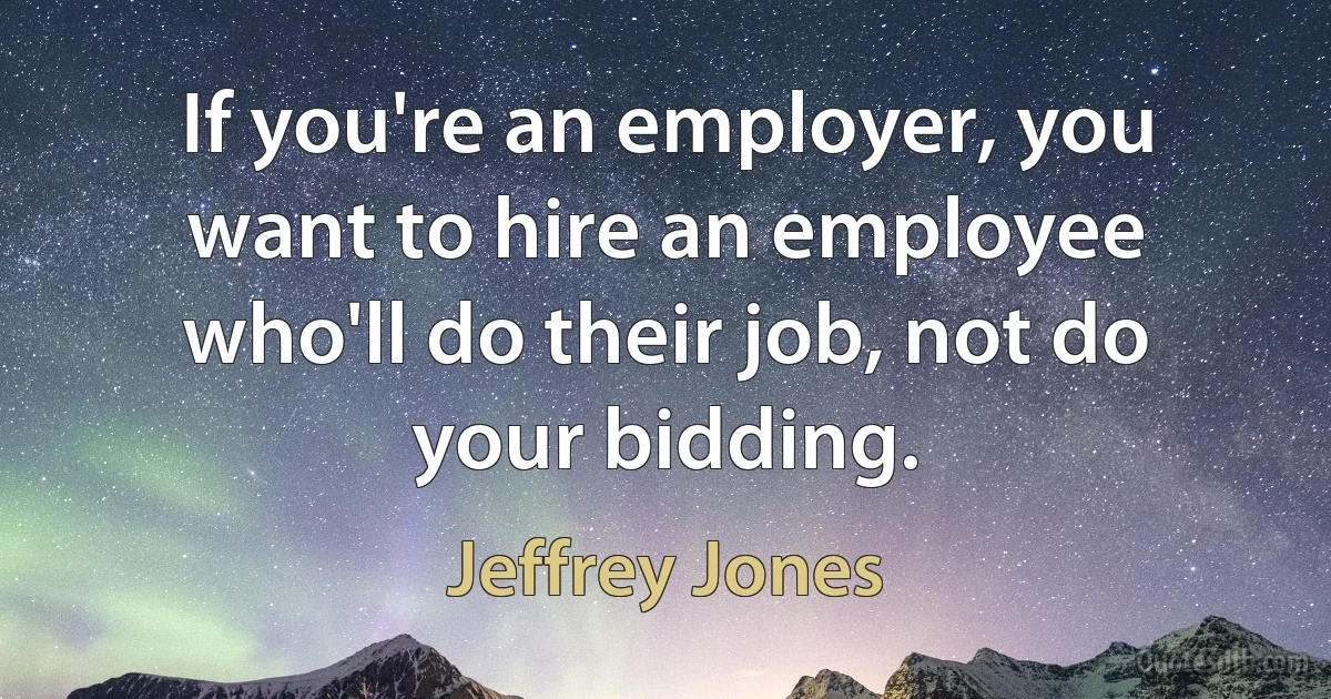 If you're an employer, you want to hire an employee who'll do their job, not do your bidding. (Jeffrey Jones)