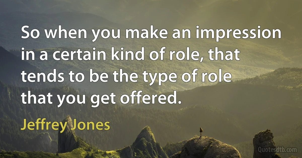 So when you make an impression in a certain kind of role, that tends to be the type of role that you get offered. (Jeffrey Jones)