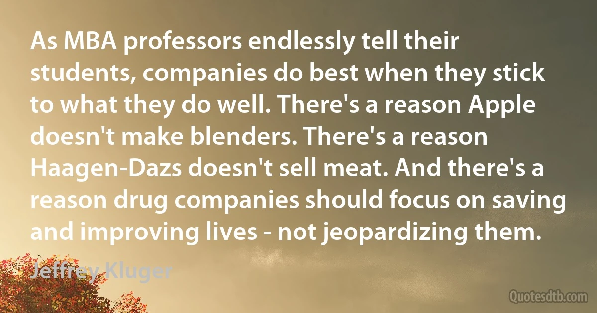 As MBA professors endlessly tell their students, companies do best when they stick to what they do well. There's a reason Apple doesn't make blenders. There's a reason Haagen-Dazs doesn't sell meat. And there's a reason drug companies should focus on saving and improving lives - not jeopardizing them. (Jeffrey Kluger)