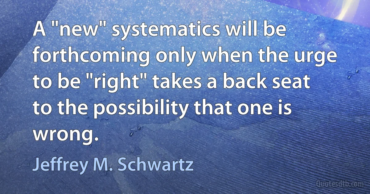 A "new" systematics will be forthcoming only when the urge to be "right" takes a back seat to the possibility that one is wrong. (Jeffrey M. Schwartz)