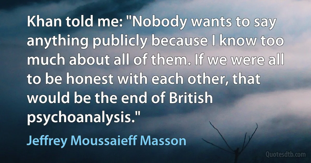 Khan told me: "Nobody wants to say anything publicly because I know too much about all of them. If we were all to be honest with each other, that would be the end of British psychoanalysis." (Jeffrey Moussaieff Masson)