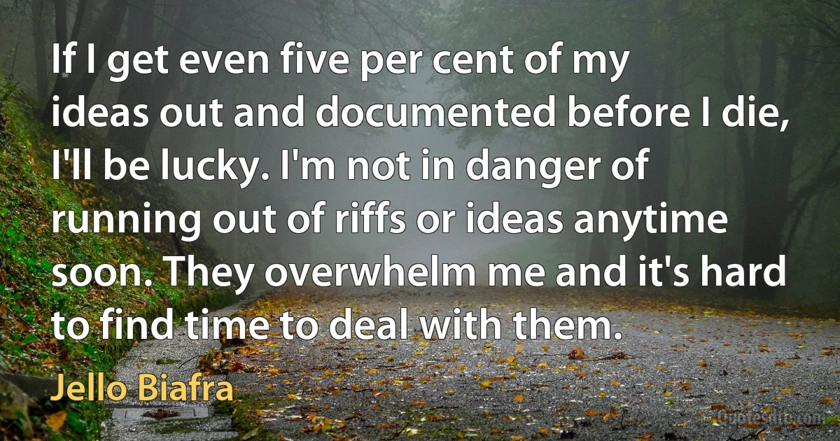 If I get even five per cent of my ideas out and documented before I die, I'll be lucky. I'm not in danger of running out of riffs or ideas anytime soon. They overwhelm me and it's hard to find time to deal with them. (Jello Biafra)