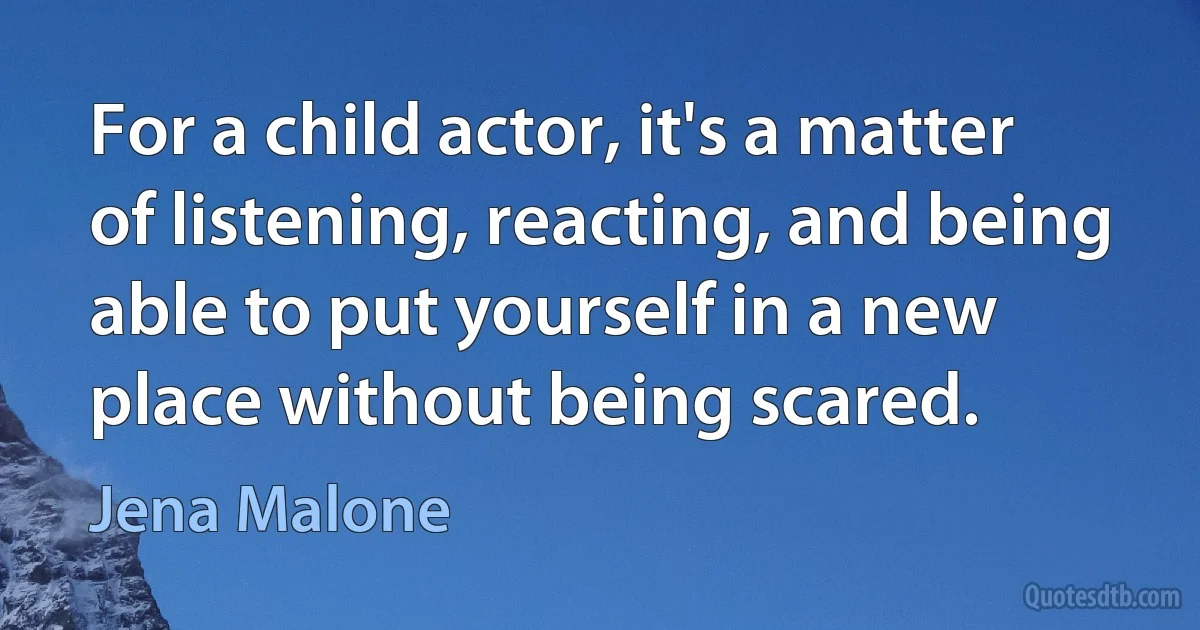 For a child actor, it's a matter of listening, reacting, and being able to put yourself in a new place without being scared. (Jena Malone)