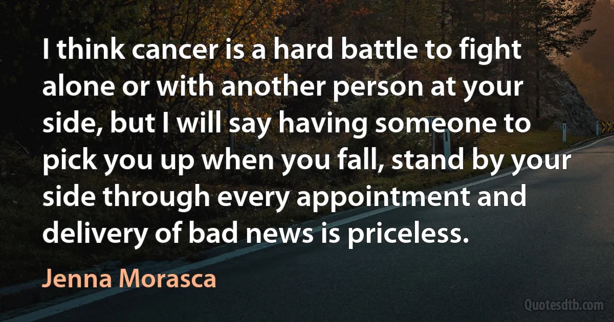 I think cancer is a hard battle to fight alone or with another person at your side, but I will say having someone to pick you up when you fall, stand by your side through every appointment and delivery of bad news is priceless. (Jenna Morasca)