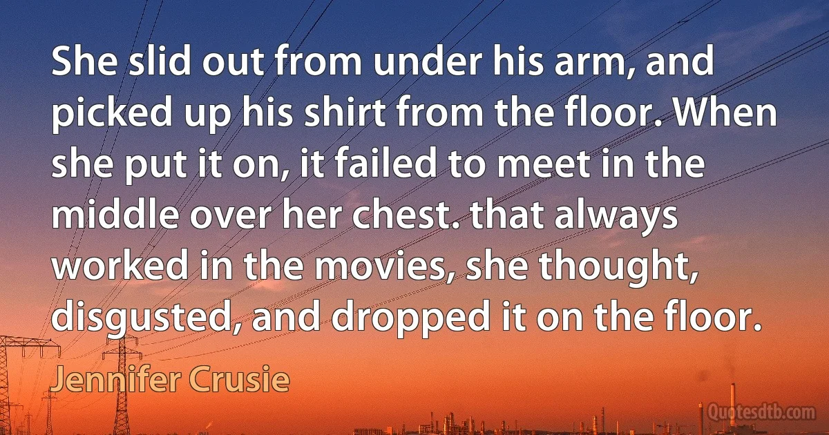 She slid out from under his arm, and picked up his shirt from the floor. When she put it on, it failed to meet in the middle over her chest. that always worked in the movies, she thought, disgusted, and dropped it on the floor. (Jennifer Crusie)