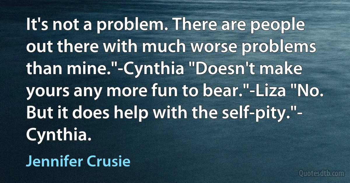 It's not a problem. There are people out there with much worse problems than mine."-Cynthia "Doesn't make yours any more fun to bear."-Liza "No. But it does help with the self-pity."- Cynthia. (Jennifer Crusie)