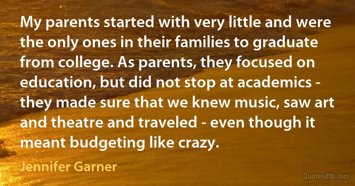 My parents started with very little and were the only ones in their families to graduate from college. As parents, they focused on education, but did not stop at academics - they made sure that we knew music, saw art and theatre and traveled - even though it meant budgeting like crazy. (Jennifer Garner)