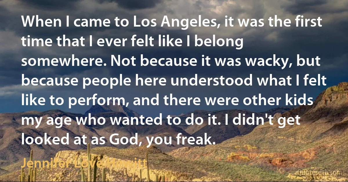 When I came to Los Angeles, it was the first time that I ever felt like I belong somewhere. Not because it was wacky, but because people here understood what I felt like to perform, and there were other kids my age who wanted to do it. I didn't get looked at as God, you freak. (Jennifer Love Hewitt)