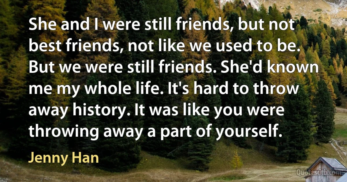 She and I were still friends, but not best friends, not like we used to be. But we were still friends. She'd known me my whole life. It's hard to throw away history. It was like you were throwing away a part of yourself. (Jenny Han)