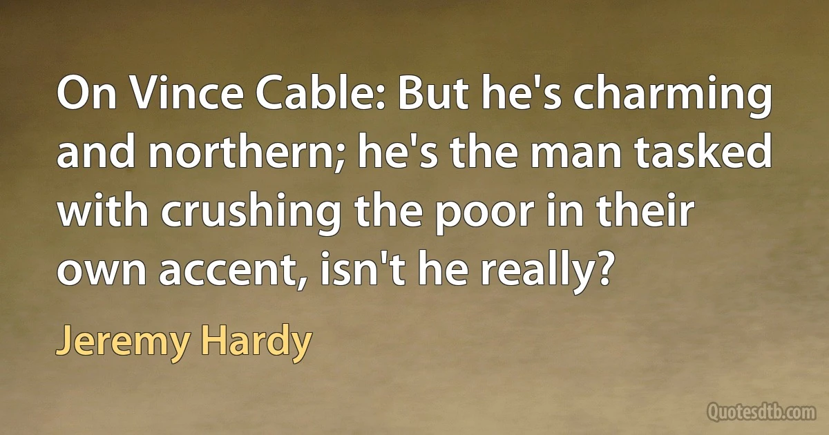 On Vince Cable: But he's charming and northern; he's the man tasked with crushing the poor in their own accent, isn't he really? (Jeremy Hardy)