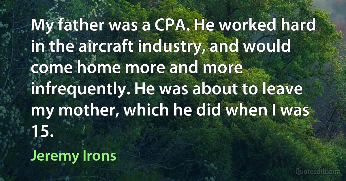 My father was a CPA. He worked hard in the aircraft industry, and would come home more and more infrequently. He was about to leave my mother, which he did when I was 15. (Jeremy Irons)