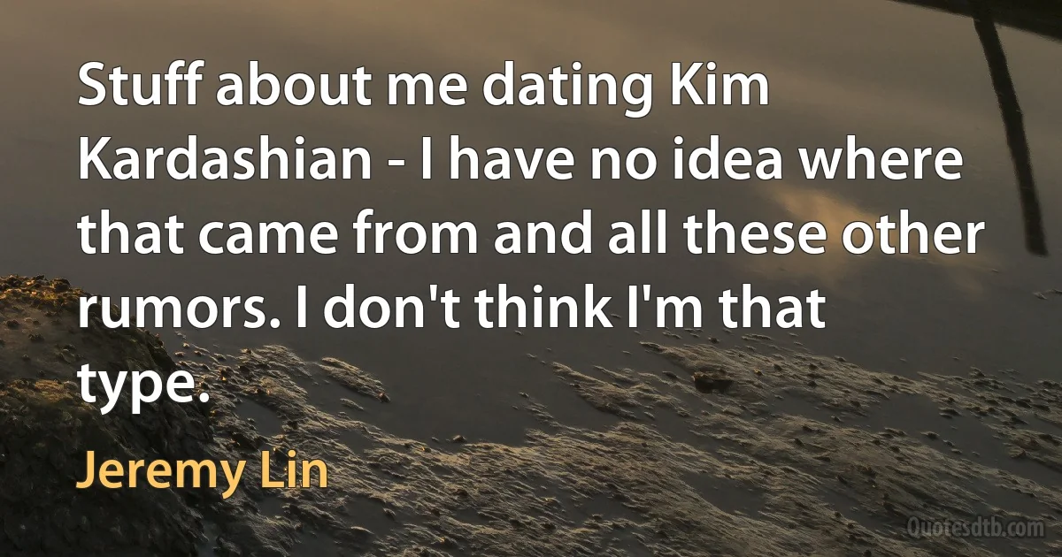 Stuff about me dating Kim Kardashian - I have no idea where that came from and all these other rumors. I don't think I'm that type. (Jeremy Lin)