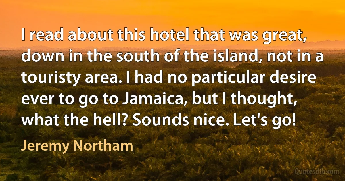 I read about this hotel that was great, down in the south of the island, not in a touristy area. I had no particular desire ever to go to Jamaica, but I thought, what the hell? Sounds nice. Let's go! (Jeremy Northam)