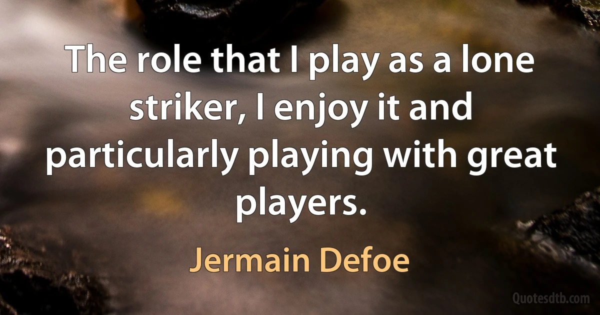 The role that I play as a lone striker, I enjoy it and particularly playing with great players. (Jermain Defoe)