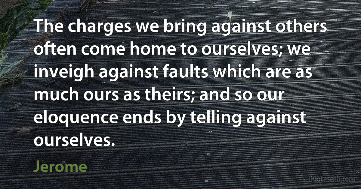 The charges we bring against others often come home to ourselves; we inveigh against faults which are as much ours as theirs; and so our eloquence ends by telling against ourselves. (Jerome)