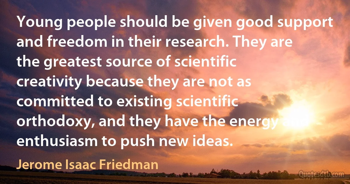 Young people should be given good support and freedom in their research. They are the greatest source of scientific creativity because they are not as committed to existing scientific orthodoxy, and they have the energy and enthusiasm to push new ideas. (Jerome Isaac Friedman)